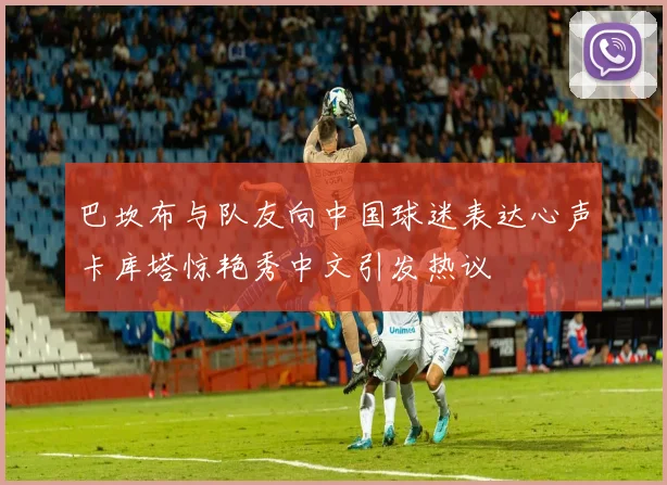 巴坎布与队友向中国球迷表达心声卡库塔惊艳秀中文引发热议
