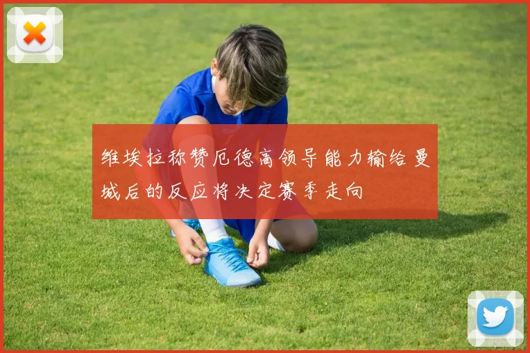 维埃拉称赞厄德高领导能力输给曼城后的反应将决定赛季走向