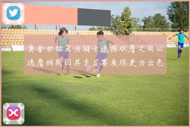 费舍尔称若为骑士选择双詹之间必选詹姆斯因其季后赛表现更为出色