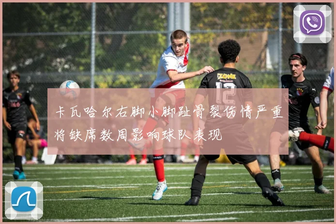 卡瓦哈尔右脚小脚趾骨裂伤情严重将缺席数周影响球队表现