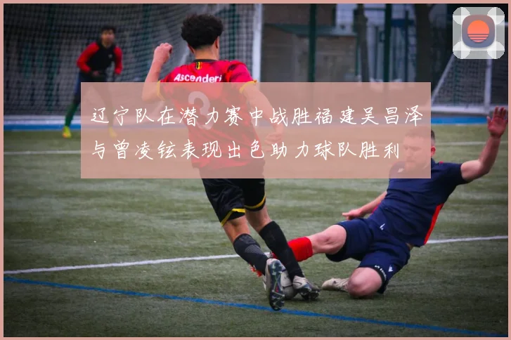 辽宁队在潜力赛中战胜福建吴昌泽与曾凌铉表现出色助力球队胜利