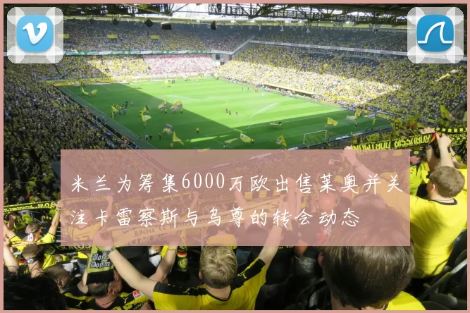 米兰为筹集6000万欧出售莱奥并关注卡雷察斯与乌尊的转会动态