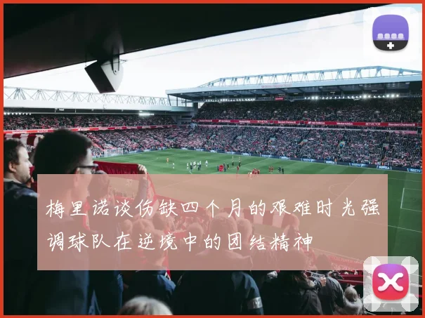 梅里诺谈伤缺四个月的艰难时光强调球队在逆境中的团结精神