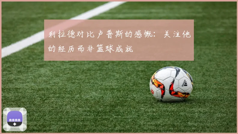 利拉德对比卢普斯的感慨：关注他的经历而非篮球成就