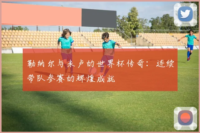 勒纳尔与米卢的世界杯传奇：连续带队参赛的辉煌成就