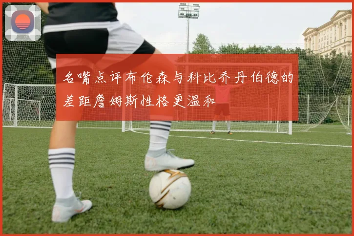 名嘴点评布伦森与科比乔丹伯德的差距詹姆斯性格更温和