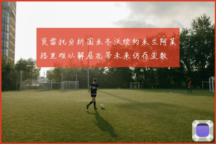 莫雷托分析国米齐沃续约米兰阿莱格里难以解雇孔蒂未来仍存变数