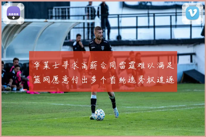 华莱士寻求高薪合同雷霆难以满足篮网愿意付出多个首轮选秀权追逐