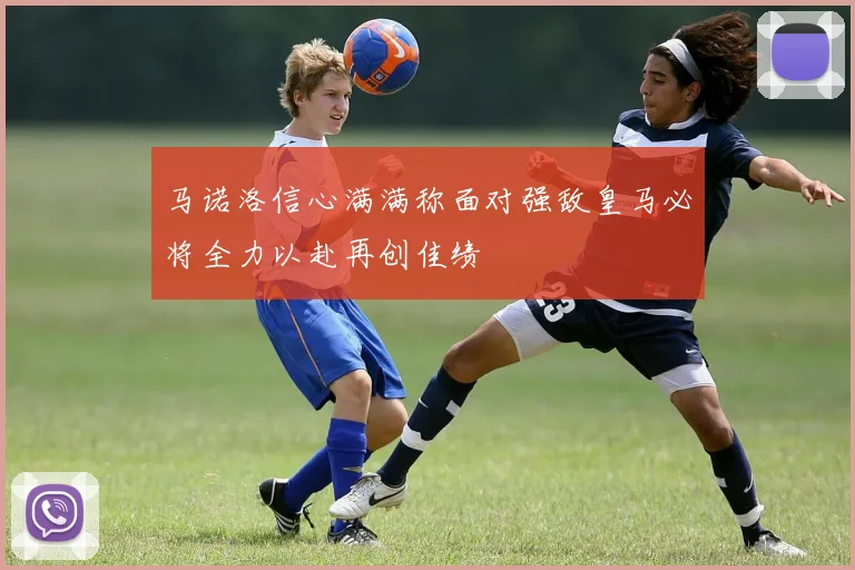 马诺洛信心满满称面对强敌皇马必将全力以赴再创佳绩