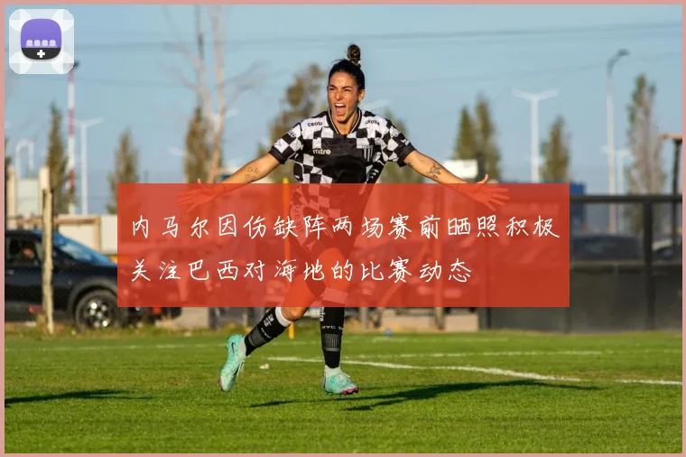 内马尔因伤缺阵两场赛前晒照积极关注巴西对海地的比赛动态