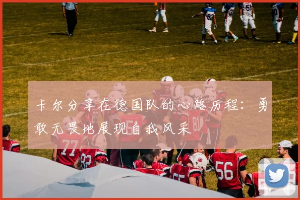 卡尔分享在德国队的心路历程：勇敢无畏地展现自我风采