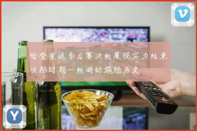 哈登重返季后赛次轮展现实力结束快船时期一轮游的尴尬历史
