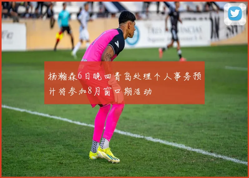杨瀚森6日晚回青岛处理个人事务预计将参加8月窗口期活动