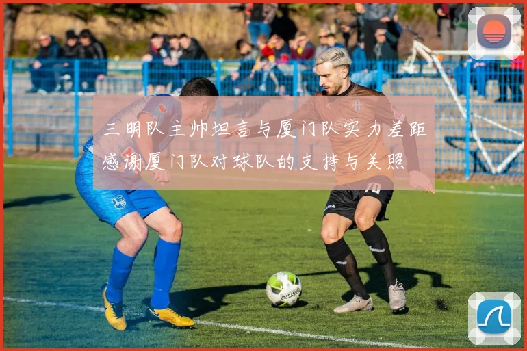 三明队主帅坦言与厦门队实力差距感谢厦门队对球队的支持与关照