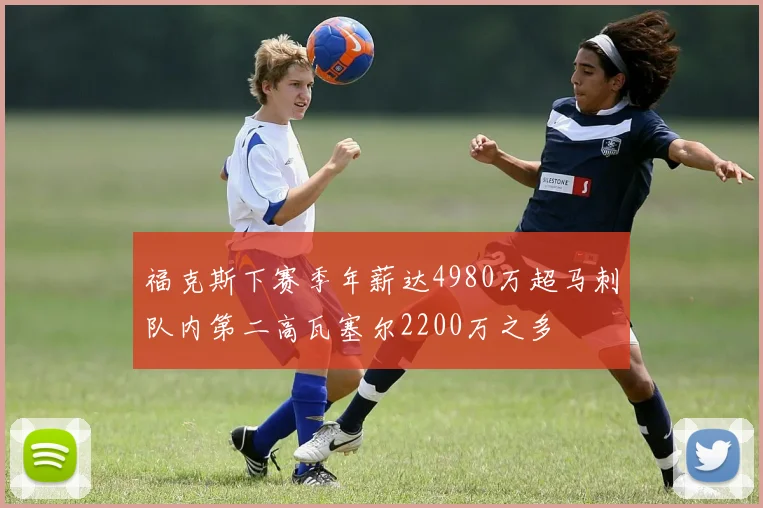 福克斯下赛季年薪达4980万超马刺队内第二高瓦塞尔2200万之多